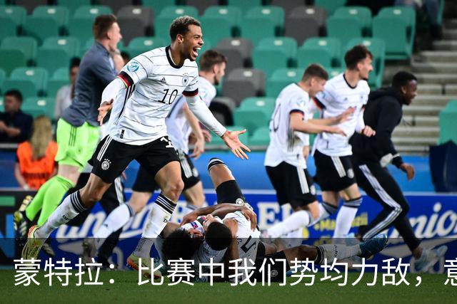 蒙特拉：比赛中我们势均力敌，意大利替补阵容价值3.5亿欧元